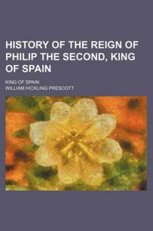 Cover of History of the Reign of Philip the Second, King of Spain; King of Spain