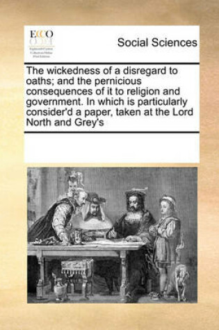 Cover of The Wickedness of a Disregard to Oaths; And the Pernicious Consequences of It to Religion and Government. in Which Is Particularly Consider'd a Paper, Taken at the Lord North and Grey's