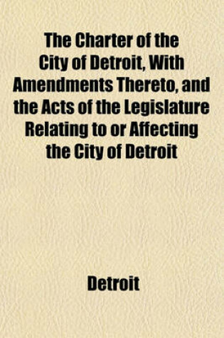 Cover of The Charter of the City of Detroit, with Amendments Thereto, and the Acts of the Legislature Relating to or Affecting the City of Detroit