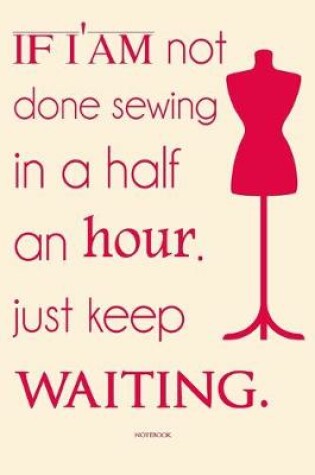 Cover of if i'am not done sewing in a half an hour. just keep waiting. sewing notebook funny notebook for gift.