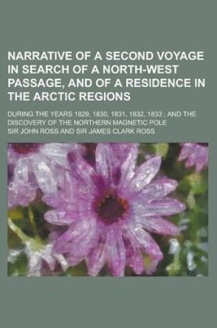 Cover of Narrative of a Second Voyage in Search of a North-West Passage, and of a Residence in the Arctic Regions; During the Years 1829, 1830, 1831, 1832, 1833; And the Discovery of the Northern Magnetic Pole