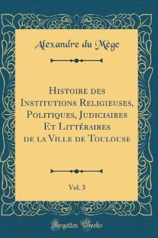 Cover of Histoire Des Institutions Religieuses, Politiques, Judiciaires Et Littéraires de la Ville de Toulouse, Vol. 3 (Classic Reprint)