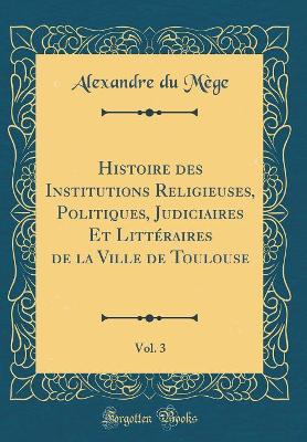 Book cover for Histoire Des Institutions Religieuses, Politiques, Judiciaires Et Littéraires de la Ville de Toulouse, Vol. 3 (Classic Reprint)