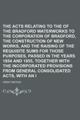 Cover of The Acts Relating to the Transfer of the Bradford Waterworks to the Corporation of Bradford, the Construction of New Works, and the Raising of the Requisite Sums for Those Purposes, Passed in the Years 1854 and 1855, Together with the Incorporated