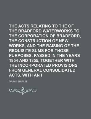 Book cover for The Acts Relating to the Transfer of the Bradford Waterworks to the Corporation of Bradford, the Construction of New Works, and the Raising of the Requisite Sums for Those Purposes, Passed in the Years 1854 and 1855, Together with the Incorporated