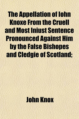 Book cover for The Appellation of Iohn Knoxe from the Cruell and Most Iniust Sentence Pronounced Against Him by the False Bishopes and Cledgie of Scotland;