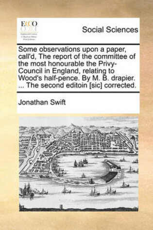 Cover of Some Observations Upon a Paper, Call'd, the Report of the Committee of the Most Honourable the Privy-Council in England, Relating to Wood's Half-Pence. by M. B. Drapier. ... the Second Editoin [sic] Corrected.