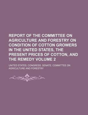 Book cover for Report of the Committee on Agriculture and Forestry on Condition of Cotton Growers in the United States, the Present Prices of Cotton, and the Remedy Volume 2