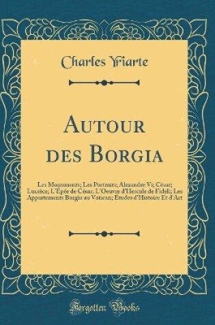 Cover of Autour des Borgia: Les Monuments; Les Portraits; Alexandre Vi; César; Lucrèce; L'Épée de César; L'Oeuvre d'Hercule de Fideli; Les Appartements Borgia au Vatican; Études d'Histoire Et d'Art (Classic Reprint)