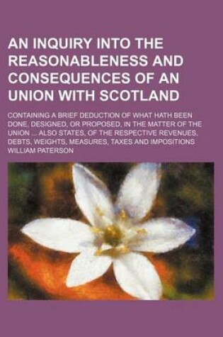 Cover of An Inquiry Into the Reasonableness and Consequences of an Union with Scotland; Containing a Brief Deduction of What Hath Been Done, Designed, or Proposed, in the Matter of the Union Also States, of the Respective Revenues, Debts, Weights, Measures, Taxes