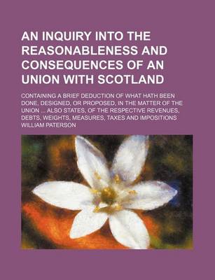 Book cover for An Inquiry Into the Reasonableness and Consequences of an Union with Scotland; Containing a Brief Deduction of What Hath Been Done, Designed, or Proposed, in the Matter of the Union Also States, of the Respective Revenues, Debts, Weights, Measures, Taxes