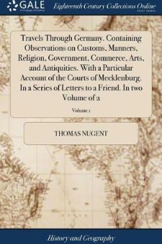 Cover of Travels Through Germany. Containing Observations on Customs, Manners, Religion, Government, Commerce, Arts, and Antiquities. with a Particular Account of the Courts of Mecklenburg. in a Series of Letters to a Friend. in Two Volume of 2; Volume 1