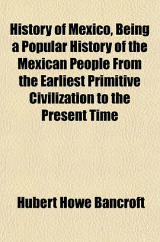 Cover of History of Mexico, Being a Popular History of the Mexican People from the Earliest Primitive Civilization to the Present Time