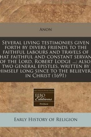 Cover of Several Living Testimonies Given Forth by Divers Friends to the Faithful Labours and Travels of That Faithful and Constant Servant of the Lord, Robert Lodge ...; Also, Two General Epistles, Written by Himself Long Since to the Believers in Christ (1691)