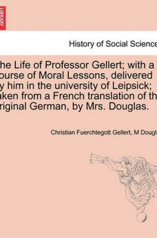 Cover of The Life of Professor Gellert; With a Course of Moral Lessons, Delivered by Him in the University of Leipsick; Taken from a French Translation of the Original German, by Mrs. Douglas. Vol. III.