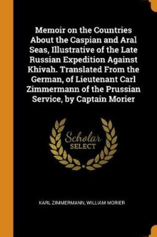 Cover of Memoir on the Countries about the Caspian and Aral Seas, Illustrative of the Late Russian Expedition Against Khivah. Translated from the German, of Lieutenant Carl Zimmermann of the Prussian Service, by Captain Morier