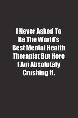 Cover of I Never Asked To Be The World's Best Mental Health Therapist But Here I Am Absolutely Crushing It.