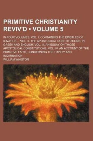 Cover of Primitive Christianity Reviv'd (Volume 5); In Four Volumes. Vol. I. Containing the Epistles of Ignatius Vol. II. the Apostolical Constitutions, in Greek and English. Vol. III. an Essay on Those Apostolical Constitutions. Vol. IV. an Account of the Primit