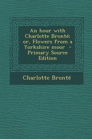 Cover of An Hour with Charlotte Bronte; Or, Flowers from a Yorkshire Moor - Primary Source Edition