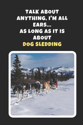 Book cover for Talk About Any Thing, I'm All Ears, As Long As It Is About Dog Sledding
