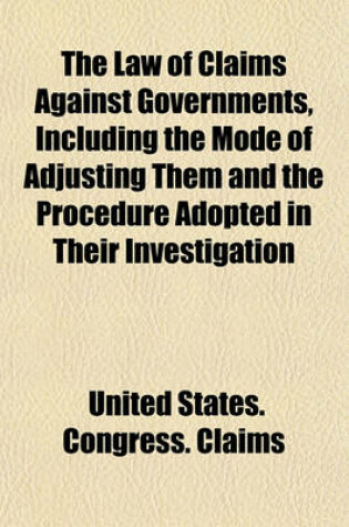 Cover of The Law of Claims Against Governments, Including the Mode of Adjusting Them and the Procedure Adopted in Their Investigation