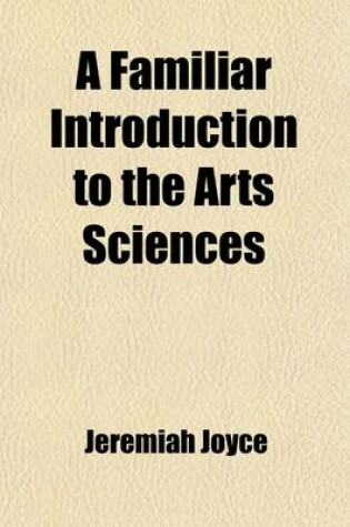 Cover of A Familiar Introduction to the Arts Sciences; With Original Introductory Essays Upon the Subject of Each Lesson. for the Use of Schools and Young Persons. Containing a General Explication of the Fundamental Principles and Facts of the