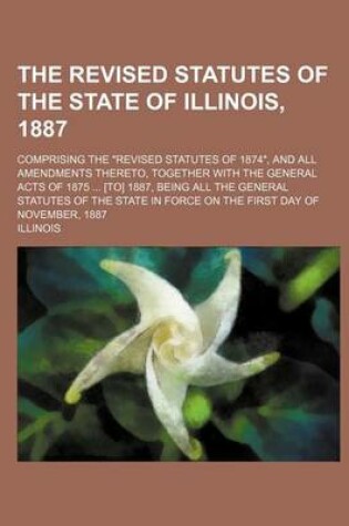 Cover of The Revised Statutes of the State of Illinois, 1887; Comprising the Revised Statutes of 1874, and All Amendments Thereto, Together with the General