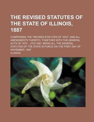 Book cover for The Revised Statutes of the State of Illinois, 1887; Comprising the Revised Statutes of 1874, and All Amendments Thereto, Together with the General