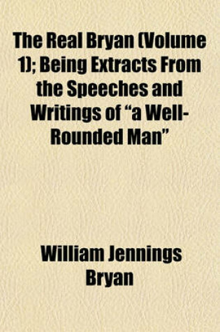 Cover of The Real Bryan (Volume 1); Being Extracts from the Speeches and Writings of a Well-Rounded Man