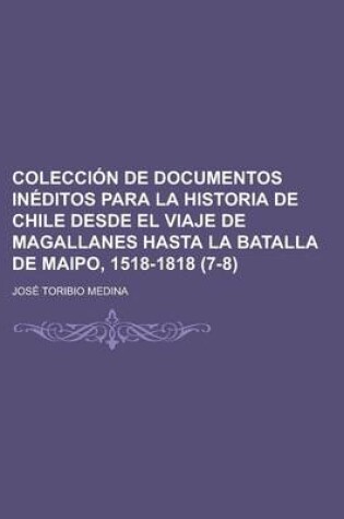 Cover of Coleccion de Documentos Ineditos Para La Historia de Chile Desde El Viaje de Magallanes Hasta La Batalla de Maipo, 1518-1818 (7-8)