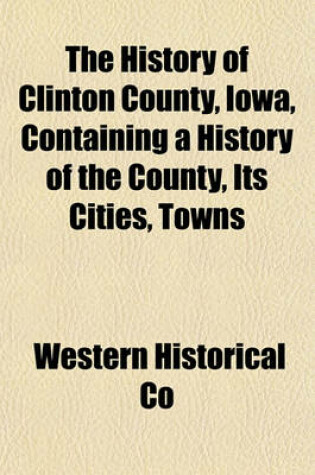 Cover of The History of Clinton County, Iowa, Containing a History of the County, Its Cities, Towns