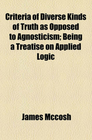 Cover of Criteria of Diverse Kinds of Truth as Opposed to Agnosticism; Being a Treatise on Applied Logic