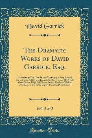 Cover of The Dramatic Works of David Garrick, Esq., Vol. 3 of 3: Containing: The Clandestine Marriage; A Peep Behind the Curtain; Arthur and Emmeline; Bon Ton, or High Life Above Stairs; High Life Below Stairs; The Irish Widow; May Day, or the Little Gipsy; Theatr