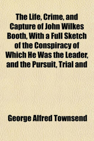 Cover of The Life, Crime, and Capture of John Wilkes Booth, with a Full Sketch of the Conspiracy of Which He Was the Leader, and the Pursuit, Trial and