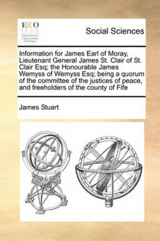 Cover of Information for James Earl of Moray, Lieutenant General James St. Clair of St. Clair Esq; the Honourable James Wemyss of Wemyss Esq; being a quorum of the committee of the justices of peace, and freeholders of the county of Fife