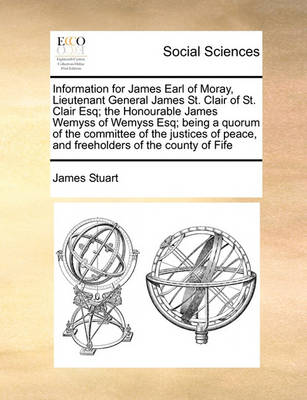 Book cover for Information for James Earl of Moray, Lieutenant General James St. Clair of St. Clair Esq; the Honourable James Wemyss of Wemyss Esq; being a quorum of the committee of the justices of peace, and freeholders of the county of Fife