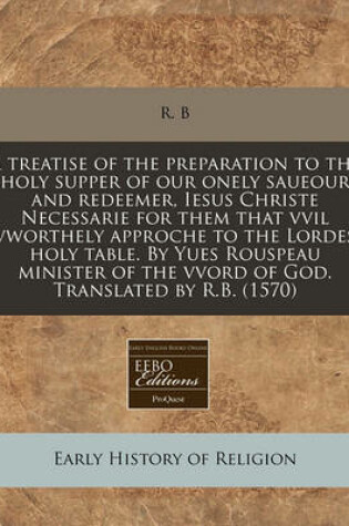 Cover of A Treatise of the Preparation to the Holy Supper of Our Onely Saueour and Redeemer, Iesus Christe Necessarie for Them That VVIL Vworthely Approche to the Lordes Holy Table. by Yues Rouspeau Minister of the Vvord of God. Translated by R.B. (1570)