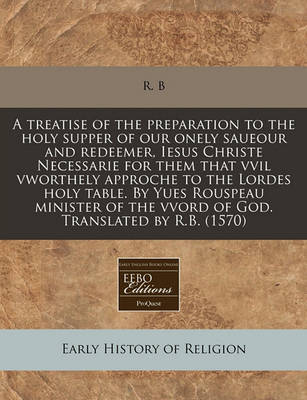 Book cover for A Treatise of the Preparation to the Holy Supper of Our Onely Saueour and Redeemer, Iesus Christe Necessarie for Them That VVIL Vworthely Approche to the Lordes Holy Table. by Yues Rouspeau Minister of the Vvord of God. Translated by R.B. (1570)