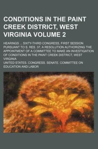 Cover of Conditions in the Paint Creek District, West Virginia Volume 2; Hearings Sixty-Third Congress, First Session Pursuant to S. Res. 37, a Resolution Authorizing the Appointment of a Committee to Make an Investigation of Conditions in the Paint Creek Distric