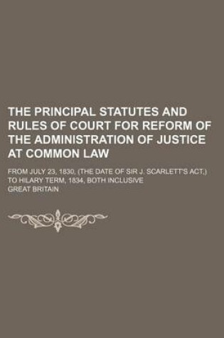 Cover of The Principal Statutes and Rules of Court for Reform of the Administration of Justice at Common Law; From July 23, 1830, (the Date of Sir J. Scarlett's ACT, ) to Hilary Term, 1834, Both Inclusive