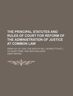 Book cover for The Principal Statutes and Rules of Court for Reform of the Administration of Justice at Common Law; From July 23, 1830, (the Date of Sir J. Scarlett's ACT, ) to Hilary Term, 1834, Both Inclusive