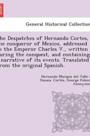 Cover of The Despatches of Hernando Cortes, the Conqueror of Mexico, Addressed to the Emperor Charles V., Written During the Conquest, and Containing a Narrative of Its Events. Translated from the Original Spanish.