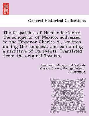 Book cover for The Despatches of Hernando Cortes, the Conqueror of Mexico, Addressed to the Emperor Charles V., Written During the Conquest, and Containing a Narrative of Its Events. Translated from the Original Spanish.