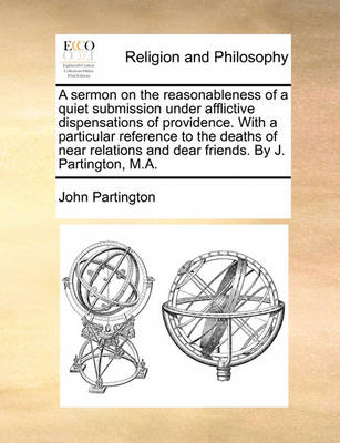 Book cover for A sermon on the reasonableness of a quiet submission under afflictive dispensations of providence. With a particular reference to the deaths of near relations and dear friends. By J. Partington, M.A.
