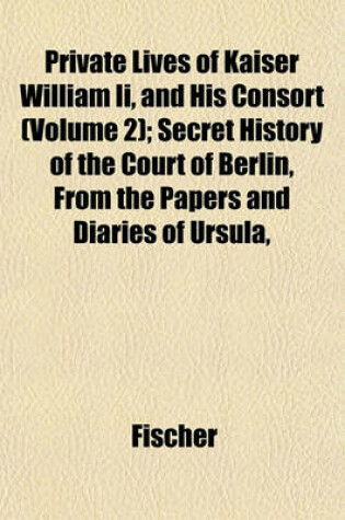 Cover of Private Lives of Kaiser William II, and His Consort (Volume 2); Secret History of the Court of Berlin, from the Papers and Diaries of Ursula,