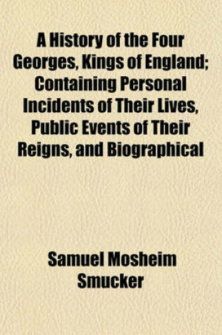 Cover of A History of the Four Georges, Kings of England; Containing Personal Incidents of Their Lives, Public Events of Their Reigns, and Biographical Notices of Their Chief Ministers, Courtiers, and Favorites