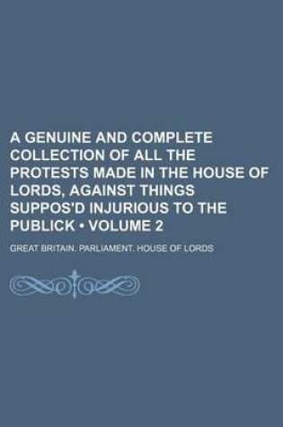 Cover of A Genuine and Complete Collection of All the Protests Made in the House of Lords, Against Things Suppos'd Injurious to the Publick (Volume 2)