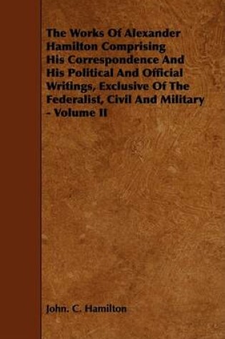 Cover of The Works Of Alexander Hamilton Comprising His Correspondence And His Political And Official Writings, Exclusive Of The Federalist, Civil And Military - Volume II