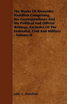 Book cover for The Works Of Alexander Hamilton Comprising His Correspondence And His Political And Official Writings, Exclusive Of The Federalist, Civil And Military - Volume II