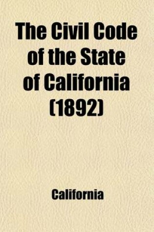 Cover of The Civil Code of the State of California; As Enacted in 1872, Amended at Subsequent Sessions, and Adapted to the Constitution of 1879, with References to the Decisions in Which the Code Was Cited, and an Appendix of General Laws Upon the Subjects Embraced in